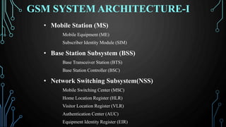 GSM SYSTEM ARCHITECTURE-I
• Mobile Station (MS)
Mobile Equipment (ME)
Subscriber Identity Module (SIM)
• Base Station Subsystem (BSS)
Base Transceiver Station (BTS)
Base Station Controller (BSC)
• Network Switching Subsystem(NSS)
Mobile Switching Center (MSC)
Home Location Register (HLR)
Visitor Location Register (VLR)
Authentication Center (AUC)
Equipment Identity Register (EIR)
 