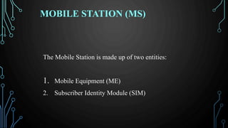 MOBILE STATION (MS)
The Mobile Station is made up of two entities:
1. Mobile Equipment (ME)
2. Subscriber Identity Module (SIM)
 