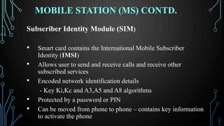 MOBILE STATION (MS) CONTD.
Subscriber Identity Module (SIM)
• Smart card contains the International Mobile Subscriber
Identity (IMSI)
• Allows user to send and receive calls and receive other
subscribed services
• Encoded network identification details
- Key Ki,Kc and A3,A5 and A8 algorithms
• Protected by a password or PIN
• Can be moved from phone to phone – contains key information
to activate the phone
 