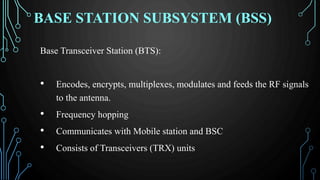 BASE STATION SUBSYSTEM (BSS)
Base Transceiver Station (BTS):
• Encodes, encrypts, multiplexes, modulates and feeds the RF signals
to the antenna.
• Frequency hopping
• Communicates with Mobile station and BSC
• Consists of Transceivers (TRX) units
 
