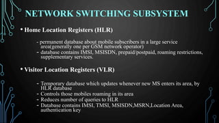 NETWORK SWITCHING SUBSYSTEM
• Home Location Registers (HLR)
- permanent database about mobile subscribers in a large service
area(generally one per GSM network operator)
- database contains IMSI, MSISDN, prepaid/postpaid, roaming restrictions,
supplementary services.
• Visitor Location Registers (VLR)
- Temporary database which updates whenever new MS enters its area, by
HLR database
- Controls those mobiles roaming in its area
- Reduces number of queries to HLR
- Database contains IMSI, TMSI, MSISDN,MSRN,Location Area,
authentication key
 