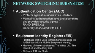 • Authentication Center (AUC)
- Protects against intruders in air interface
- Maintains authentication keys and algorithms
and provides security triplets (
RAND,SRES,Kc)
- Generally associated with HLR
• Equipment Identity Register (EIR)
- Database that is used to track handsets using the
IMEI (International Mobile Equipment Identity)
- Made up of three sub-classes: The White List, The
Black List and the Gray List
- Only one EIR per PLMN
NETWORK SWITCHING SUBSYSTEM
 