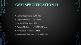 GSM SPECIFICATION-II
• Carrier Separation : 200 Khz
• Duplex Distance : 45 Mhz
• No. of RF carriers : 124
• Access Method : TDMA/FDMA
• Modulation Method : GMSK
• Modulation data rate : 270.833 Kbps
 