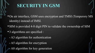 SECURITY IN GSM
•On air interface, GSM uses encryption and TMSI (Temperory MS
identity) instead of IMSI.
•SIM is provided 4-8 digit PIN to validate the ownership of SIM
•3 algorithms are specified :
- A3 algorithm for authentication
- A5 algorithm for encryption
- A8 algorithm for key generation
 