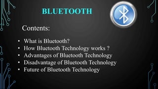 BLUETOOTH
Contents:
• What is Bluetooth?
• How Bluetooth Technology works ?
• Advantages of Bluetooth Technology
• Disadvantage of Bluetooth Technology
• Future of Bluetooth Technology
 