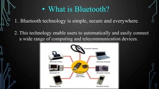 1. Bluetooth technology is simple, secure and everywhere.
2. This technology enable users to automatically and easily connect
a wide range of computing and telecommunication devices.
• What is Bluetooth?
 