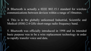 3. Bluetooth is actually a IEEE 802.15.1 standard for wireless
communications between devices within a range of 10metres.
4. This is in the globally unlicensed Industrial, Scientific and
Medical (ISM) 2.4 GHz short-range radio frequency band.
5. Bluetooth was officially introduced in 1998 and its intended
basic purpose was to be a wire replacement technology in order
to rapidly transfer voice and data.
 