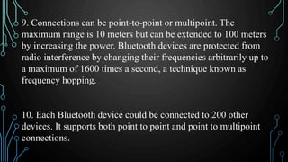 9. Connections can be point-to-point or multipoint. The
maximum range is 10 meters but can be extended to 100 meters
by increasing the power. Bluetooth devices are protected from
radio interference by changing their frequencies arbitrarily up to
a maximum of 1600 times a second, a technique known as
frequency hopping.
10. Each Bluetooth device could be connected to 200 other
devices. It supports both point to point and point to multipoint
connections.
 