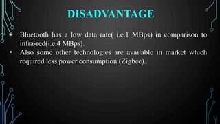 DISADVANTAGE
• Bluetooth has a low data rate( i.e.1 MBps) in comparison to
infra-red(i.e.4 MBps).
• Also some other technologies are available in market which
required less power consumption.(Zigbee)..
 
