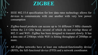 ZIGBEE
• IEEE 802.15.4 specification for low data rates technology allows for
devices to communicate with one another with very low power
consumption
• ZigBee-based products can access up to 16 different 5 MHz channels
within the 2.4 GHz band, several of which do not overlap those of
802.11 and WiFi. ZigBee has been designed to transmit slowly. It has
a data rate of 250kbps while WiFi is hitting throughput of 20Mbps or
more.
• All ZigBee networks have at least one reduced-functionality device
(RFD), the full-functional device (FFD) and a network coordinator.
 