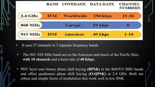 • It uses 27 channels in 3 separate frequency bands
• The 902–928 MHz band serves the Americas and much of the Pacific Rim,
with 10 channels and a burst rate of 40 Kbps.
• PHY layer uses binary phase shift keying (BPSK) in the 868/915 MHz bands
and offset quadrature phase shift keying (O-QPSK) at 2.4 GHz. Both are
robust and simple forms of modulation that work well in low SNR.
 
