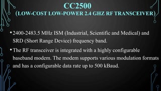 (LOW-COST LOW-POWER 2.4 GHZ RF TRANSCEIVER)
•2400-2483.5 MHz ISM (Industrial, Scientific and Medical) and
SRD (Short Range Device) frequency band.
•The RF transceiver is integrated with a highly configurable
baseband modem. The modem supports various modulation formats
and has a configurable data rate up to 500 kBaud.
CC2500
 