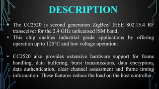DESCRIPTION
• The CC2520 is second generation ZigBee/ IEEE 802.15.4 RF
transceiver for the 2.4 GHz unlicensed ISM band.
• This chip enables industrial grade applications by offering
operation up to 125°C and low voltage operation.
• CC2520 also provides extensive hardware support for frame
handling, data buffering, burst transmissions, data encryption,
data authentication, clear channel assessment and frame timing
information. These features reduce the load on the host controller.
 