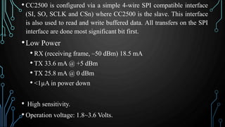 • CC2500 is configured via a simple 4-wire SPI compatible interface
(SI, SO, SCLK and CSn) where CC2500 is the slave. This interface
is also used to read and write buffered data. All transfers on the SPI
interface are done most significant bit first.
•Low Power
• RX (receiving frame, –50 dBm) 18.5 mA
• TX 33.6 mA @ +5 dBm
• TX 25.8 mA @ 0 dBm
• <1µA in power down
• High sensitivity.
• Operation voltage: 1.8~3.6 Volts.
 