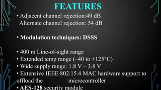 FEATURES
• Adjacent channel rejection:49 dB
Alternate channel rejection: 54 dB
• Modulation techniques: DSSS
• 400 m Line-of-sight range
• Extended temp range (–40 to +125°C)
• Wide supply range: 1.8 V – 3.8 V
• Extensive IEEE 802.15.4 MAC hardware support to
offload the microcontroller
• AES-128 security module
 