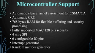 • Automatic clear channel assessment for CSMA/CA
• Automatic CRC
• 768 bytes RAM for flexible buffering and security
processing
• Fully supported MAC 128 bits security
• 4 wire SPI
• 6 configurable IO pins
• Interrupt generator
• Random number generator
Microcontroller Support
 