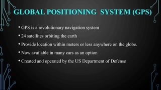 GLOBAL POSITIONING SYSTEM (GPS)
• GPS is a revolutionary navigation system
• 24 satellites orbiting the earth
• Provide location within meters or less anywhere on the globe.
• Now available in many cars as an option
• Created and operated by the US Department of Defense
 