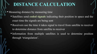 DISTANCE CALCULATION
• Measuring distance by measuring time
• Satellites send coded signals indicating their position in space and the
exact time the signals are being sent
• Receivers use the time it takes signal to travel from satellite to receiver
to determine distance from satellite to receiver
• Information from multiple satellites is used to determine position
through ‘triangulation’.
 