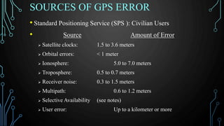 SOURCES OF GPS ERROR
• Standard Positioning Service (SPS ): Civilian Users
• Source Amount of Error
 Satellite clocks: 1.5 to 3.6 meters
 Orbital errors: < 1 meter
 Ionosphere: 5.0 to 7.0 meters
 Troposphere: 0.5 to 0.7 meters
 Receiver noise: 0.3 to 1.5 meters
 Multipath: 0.6 to 1.2 meters
 Selective Availability (see notes)
 User error: Up to a kilometer or more
 