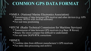 COMMON GPS DATA FORMAT
•NMEA (National Marine Electronics Association)
• Transmission of data between GPS receiver and other devices (e.g. GPS
antenna PDA with ArcPad software)
• For real time positioning
•RTCM (Radio Technical Commission for Maritime Services)
• Transmission of data between GPS receivers (e.g Base  Rover)
• Binary file (more compact but difficult to understand)
• For real time DGPS/RTK corrections
•RINEX
• Combine data from different manufacturer’s GPS receivers
• For static data processing and archive
 