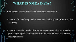 WHAT IS NMEA DATA?
• Developed by National Marine Electronics Association
• Standard for interfacing marine electronic devices (GPS, , Compass, Echo
-sounder)
• Standard specifies the electrical signal requirements, data transmission
protocol (i.e. agreed format for transmitting data between two devices),
message formats
 