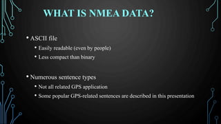 WHAT IS NMEA DATA?
• ASCII file
• Easily readable (even by people)
• Less compact than binary
• Numerous sentence types
• Not all related GPS application
• Some popular GPS-related sentences are described in this presentation
 