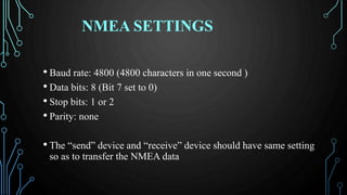 NMEA SETTINGS
• Baud rate: 4800 (4800 characters in one second )
• Data bits: 8 (Bit 7 set to 0)
• Stop bits: 1 or 2
• Parity: none
• The “send” device and “receive” device should have same setting
so as to transfer the NMEA data
 