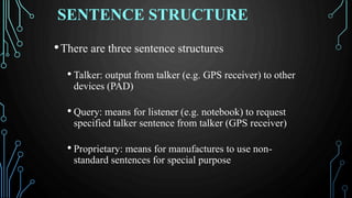 SENTENCE STRUCTURE
•There are three sentence structures
• Talker: output from talker (e.g. GPS receiver) to other
devices (PAD)
• Query: means for listener (e.g. notebook) to request
specified talker sentence from talker (GPS receiver)
• Proprietary: means for manufactures to use non-
standard sentences for special purpose
 