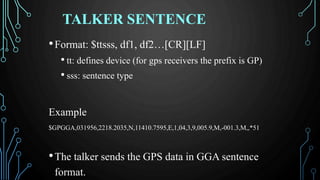 TALKER SENTENCE
•Format: $ttsss, df1, df2…[CR][LF]
• tt: defines device (for gps receivers the prefix is GP)
• sss: sentence type
Example
$GPGGA,031956,2218.2035,N,11410.7595,E,1,04,3,9,005.9,M,-001.3,M,,*51
•The talker sends the GPS data in GGA sentence
format.
 