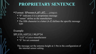 PROPRIETARY SENTENCE
• Format: $PmmmA,df1,df2,….[CR][LF]
• “P” indicates it is a proprietary message
• “mmm” define as the manufacture
• The fifth character is a letter (A-Z) defines the specific message
type
Example
$PLEIS,AHT,0,1.90,0*34
• “LEI" is Leica manufacturer
• “S” for set command
The message set the antenna height at 1.9m in the configuration of
the internal sensor setting.
 