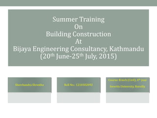 Summer Training
On
Building Construction
At
Bijaya Engineering Consultancy, Kathmandu
(20th June-25th July, 2015)
Sherchandra Shrestha Roll No.: 1210302092
Course: B.tech (Civil), 4th year
Invertis University, Bareilly.
 