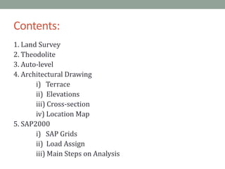 Contents:
1. Land Survey
2. Theodolite
3. Auto-level
4. Architectural Drawing
i) Terrace
ii) Elevations
iii) Cross-section
iv) Location Map
5. SAP2000
i) SAP Grids
ii) Load Assign
iii) Main Steps on Analysis
 