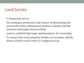 Land Survey
? Construction survey
? the technique, profession, and science of determining the
terrestrial or three-dimensional position of points and the
distances and angles between them.
? used to establish land maps and boundaries for ownership.
? To ensure that owner property borders are accurate, and the
house is built exactly where it's supposed to go.
 