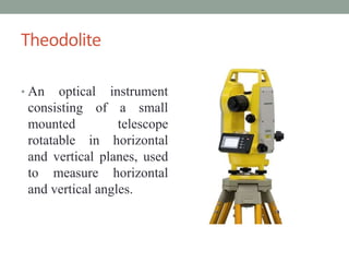 Theodolite
? An optical instrument
consisting of a small
mounted telescope
rotatable in horizontal
and vertical planes, used
to measure horizontal
and vertical angles.
 