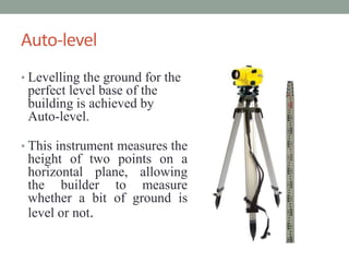 Auto-level
? Levelling the ground for the
perfect level base of the
building is achieved by
Auto-level.
? This instrument measures the
height of two points on a
horizontal plane, allowing
the builder to measure
whether a bit of ground is
level or not.
 