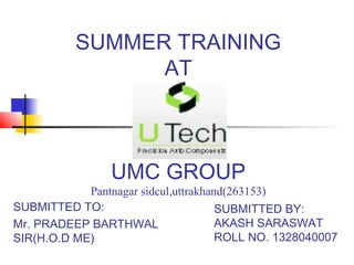 SUMMER TRAINING
AT
UMC GROUP
Pantnagar sidcul,uttrakhand(263153)
SUBMITTED TO:
Mr. PRADEEP BARTHWAL
SIR(H.O.D ME)
SUBMITTED BY:
AKASH SARASWAT
ROLL NO. 1328040007
 