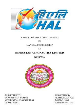 A REPORT ON INDUSTRIAL TRAINING
IN
MANUFAUCTURING SHOP
AT
HINDUSTAN AERONAUTICS LIMITED
KORWA
SUBMITTED TO SUBMITTED BY
Er. AWADHESH KUMAR PRASHUN JAISWAL
MECHANICAL ENGINEERING Roll No:213449
DEPARTMENT B.Tech 4th year (ME)
 