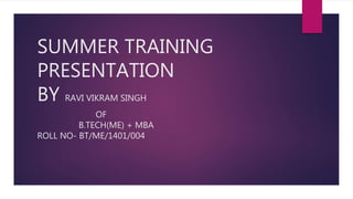 SUMMER TRAINING
PRESENTATION
BY RAVI VIKRAM SINGH
OF
B.TECH(ME) + MBA
ROLL NO- BT/ME/1401/004
 