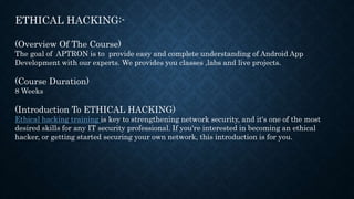 ETHICAL HACKING:-
(Overview Of The Course)
The goal of APTRON is to provide easy and complete understanding of Android App
Development with our experts. We provides you classes ,labs and live projects.
(Course Duration)
8 Weeks
(Introduction To ETHICAL HACKING)
Ethical hacking training is key to strengthening network security, and it's one of the most
desired skills for any IT security professional. If you're interested in becoming an ethical
hacker, or getting started securing your own network, this introduction is for you.
 