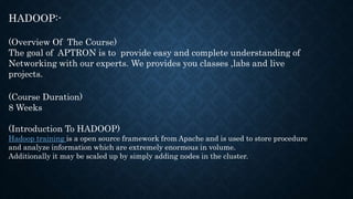 HADOOP:-
(Overview Of The Course)
The goal of APTRON is to provide easy and complete understanding of
Networking with our experts. We provides you classes ,labs and live
projects.
(Course Duration)
8 Weeks
(Introduction To HADOOP)
Hadoop training is a open source framework from Apache and is used to store procedure
and analyze information which are extremely enormous in volume.
Additionally it may be scaled up by simply adding nodes in the cluster.
 