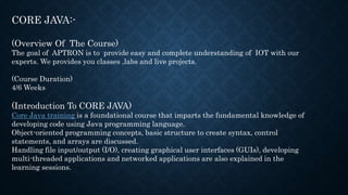 CORE JAVA:-
(Overview Of The Course)
The goal of APTRON is to provide easy and complete understanding of IOT with our
experts. We provides you classes ,labs and live projects.
(Course Duration)
4/6 Weeks
(Introduction To CORE JAVA)
Core Java training is a foundational course that imparts the fundamental knowledge of
developing code using Java programming language.
Object-oriented programming concepts, basic structure to create syntax, control
statements, and arrays are discussed.
Handling file input/output (I/O), creating graphical user interfaces (GUIs), developing
multi-threaded applications and networked applications are also explained in the
learning sessions.
 