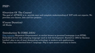 PHP:-
(Overview Of The Course)
The goal of APTRON is to provide easy and complete understanding of IOT with our experts. We
provides you classes ,labs and live projects.
(Course Duration)
4/6 Weeks
(Introduction To CORE JAVA)
Php training (Hypertext Preprocessor), or earlier known as personal homepage is an HTML
Embedded server side scripting language used in web development. Started in 1994 by Rasmus
Lerdorf, php is one of most demanding technology in modern web applications.
Php syntax was inherited from C language. Php is open source and easy to learn.
 