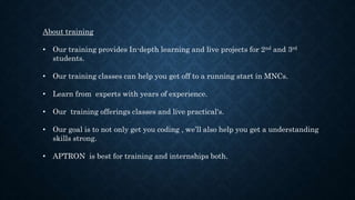 About training
• Our training provides In-depth learning and live projects for 2nd and 3rd
students.
• Our training classes can help you get off to a running start in MNCs.
• Learn from experts with years of experience.
• Our training offerings classes and live practical's.
• Our goal is to not only get you coding , we’ll also help you get a understanding
skills strong.
• APTRON is best for training and internships both.
 