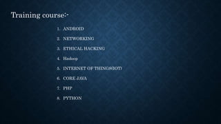 1. ANDROID
2. NETWORKING
3. ETHICAL HACKING
4. Hadoop
5. INTERNET OF THINGS(IOT)
6. CORE JAVA
7. PHP
8. PYTHON
Training course:-
 