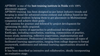 APTRON is one of the best training institute in Noida with 100%
placement support.
APTRON training has been designed as per latest industry trends and
keeping in mind the advanced course content and syllabus based on the
experts of the student; helping them to get placement in Multinational
companies and achieve their goals.
Lab sessions for practice and followed by project development for
optimizing the skills acquired.
There are a variety of approaches to professional development at
EmbLogic, including consultation, coaching, communities of practice,
lesson study, mentoring, reflective supervision, implementation and
technical assistance. Professional development encompasses all types of
facilitated learning opportunities, ranging from college degrees to formal
coursework, conferences and informal learning opportunities situated in
practice.
It has been described as intensive and collaborative, ideally incorporating
an evaluative stage.
 