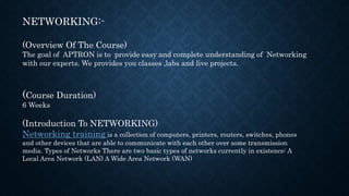 NETWORKING:-
(Overview Of The Course)
The goal of APTRON is to provide easy and complete understanding of Networking
with our experts. We provides you classes ,labs and live projects.
(Course Duration)
6 Weeks
(Introduction To NETWORKING)
Networking training is a collection of computers, printers, routers, switches, phones
and other devices that are able to communicate with each other over some transmission
media. Types of Networks There are two basic types of networks currently in existence: A
Local Area Network (LAN) A Wide Area Network (WAN)
 