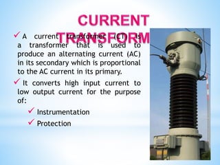  A current transformer (CT) is
a transformer that is used to
produce an alternating current (AC)
in its secondary which is proportional
to the AC current in its primary.
 It converts high input current to
low output current for the purpose
of:
 Instrumentation
 Protection
 