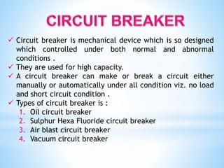  Circuit breaker is mechanical device which is so designed
which controlled under both normal and abnormal
conditions .
 They are used for high capacity.
 A circuit breaker can make or break a circuit either
manually or automatically under all condition viz. no load
and short circuit condition .
 Types of circuit breaker is :
1. Oil circuit breaker
2. Sulphur Hexa Fluoride circuit breaker
3. Air blast circuit breaker
4. Vacuum circuit breaker
 