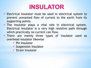  Electrical Insulator must be used in electrical system to
prevent unwanted flow of current to the earth from its
supporting points.
 The insulator plays a vital role in electrical system.
Electrical Insulator is a very high resistive path through
which practically no current can flow.
 There are mainly three types of insulator used as
overhead insulator likewise
 Pin Insulator
 Suspension Insulator
 Strain Insulator
 