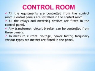  All the equipments are controlled from the control
room. Control panels are installed in the control room.
 All the relays and metering devices are fitted in the
control panel.
 Any transformer, circuit breaker can be controlled from
these panels.
 To measure current, voltage, power factor, frequency
various types are metres are fitted in the panel.
 